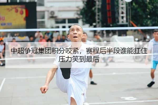 中超争冠集团积分咬紧，赛程后半段谁能扛住压力笑到最后
